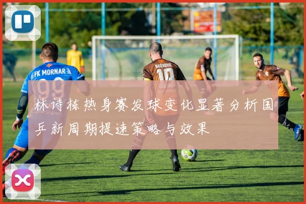 林诗栋热身赛发球变化显著分析国乒新周期提速策略与效果