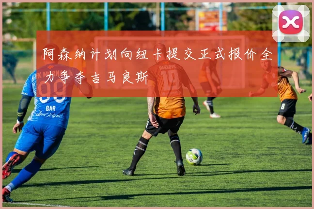 阿森纳计划向纽卡提交正式报价全力争夺吉马良斯
