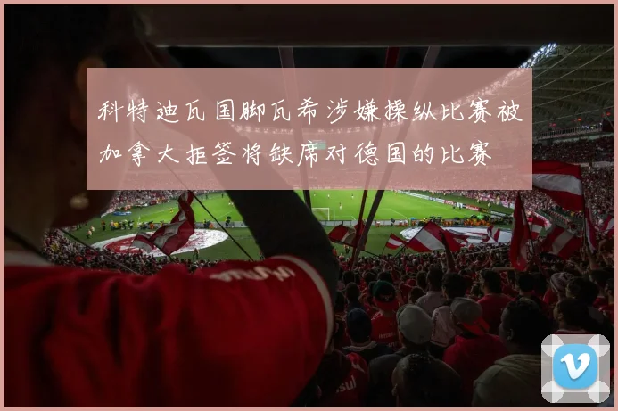 科特迪瓦国脚瓦希涉嫌操纵比赛被加拿大拒签将缺席对德国的比赛