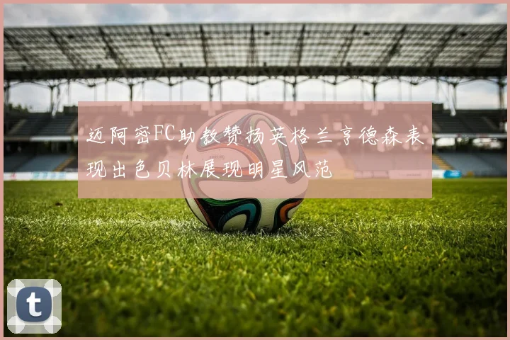 迈阿密FC助教赞扬英格兰亨德森表现出色贝林展现明星风范