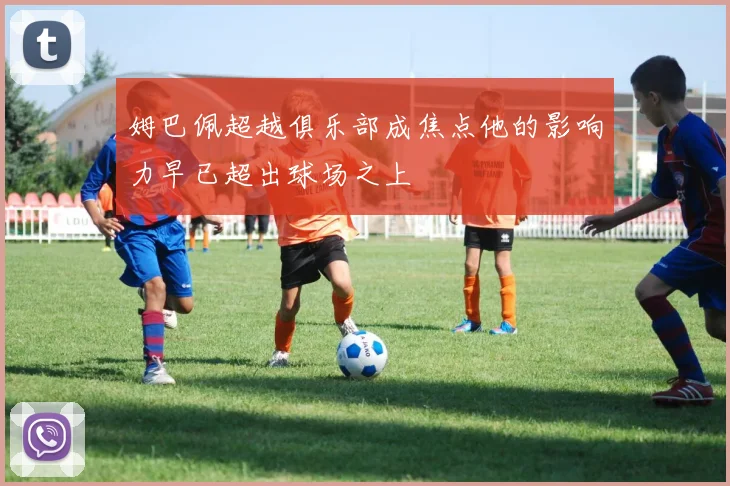 姆巴佩超越俱乐部成焦点他的影响力早已超出球场之上