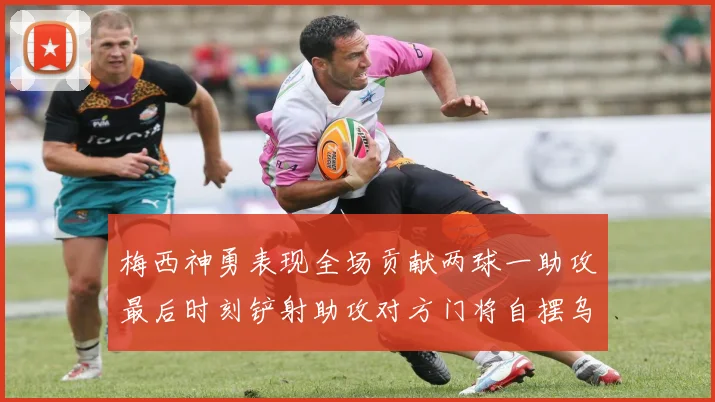 梅西神勇表现全场贡献两球一助攻最后时刻铲射助攻对方门将自摆乌龙