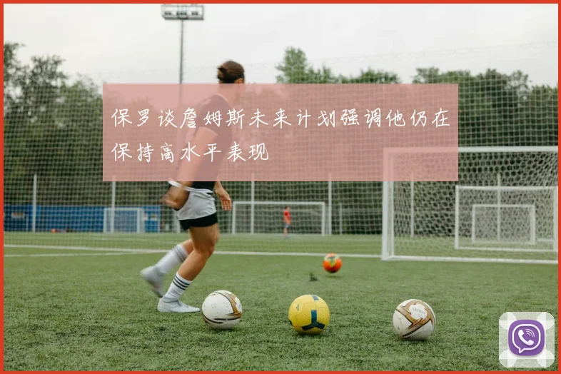 保罗谈詹姆斯未来计划强调他仍在保持高水平表现