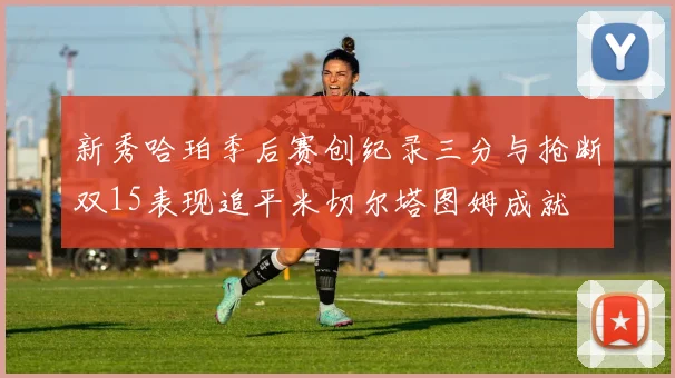 新秀哈珀季后赛创纪录三分与抢断双15表现追平米切尔塔图姆成就
