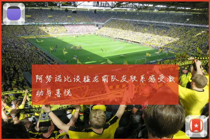 阿努诺比谈猛龙前队友联系感受激动与喜悦