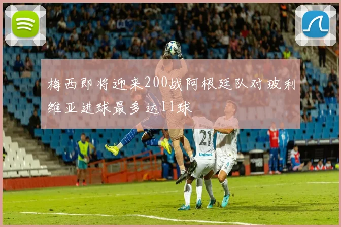 梅西即将迎来200战阿根廷队对玻利维亚进球最多达11球