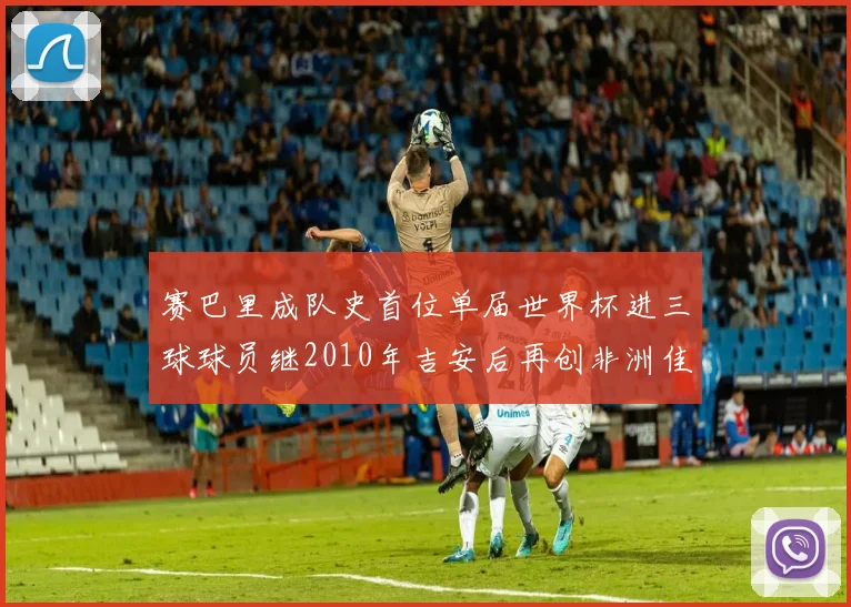 赛巴里成队史首位单届世界杯进三球球员继2010年吉安后再创非洲佳绩