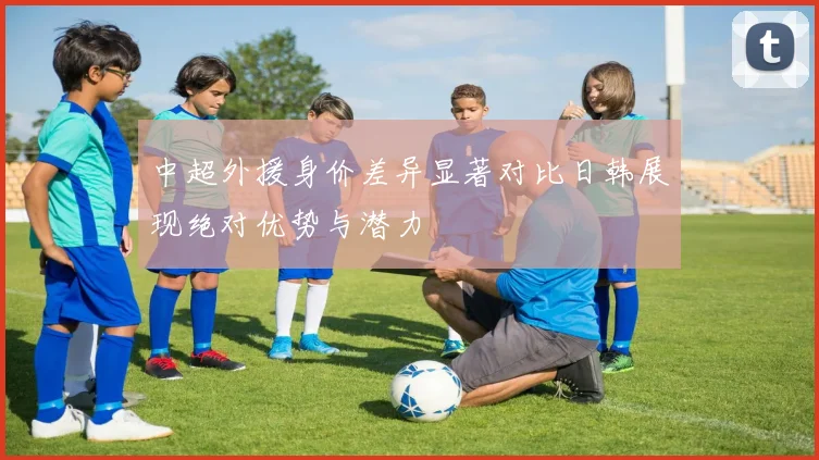 中超外援身价差异显著对比日韩展现绝对优势与潜力