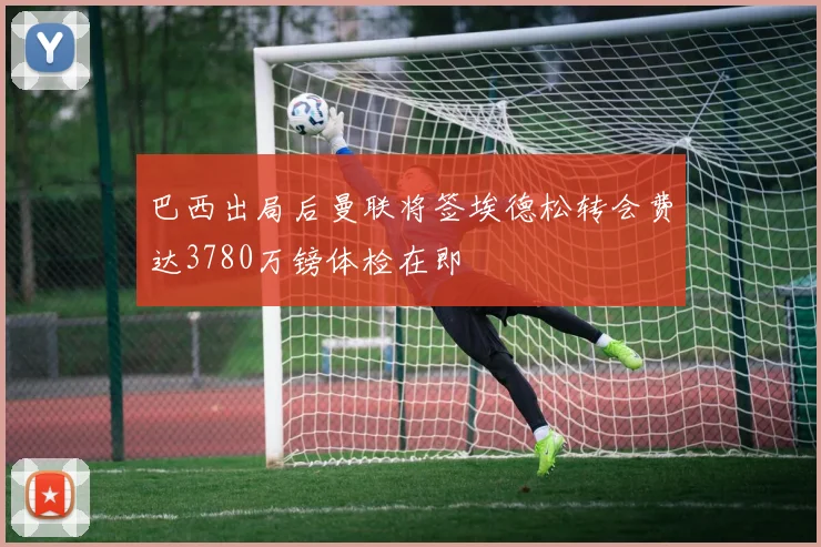 巴西出局后曼联将签埃德松转会费达3780万镑体检在即