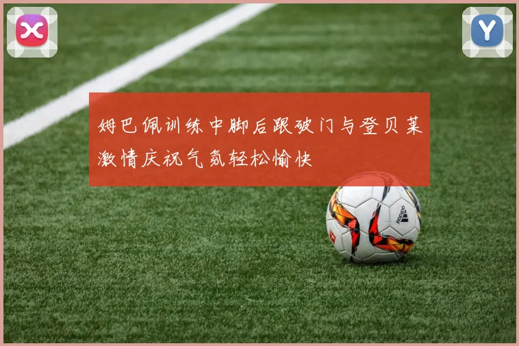 姆巴佩训练中脚后跟破门与登贝莱激情庆祝气氛轻松愉快