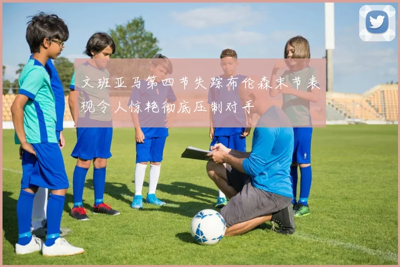 文班亚马第四节失踪布伦森末节表现令人惊艳彻底压制对手