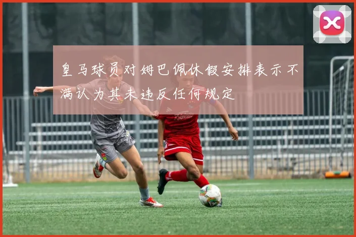 皇马球员对姆巴佩休假安排表示不满认为其未违反任何规定