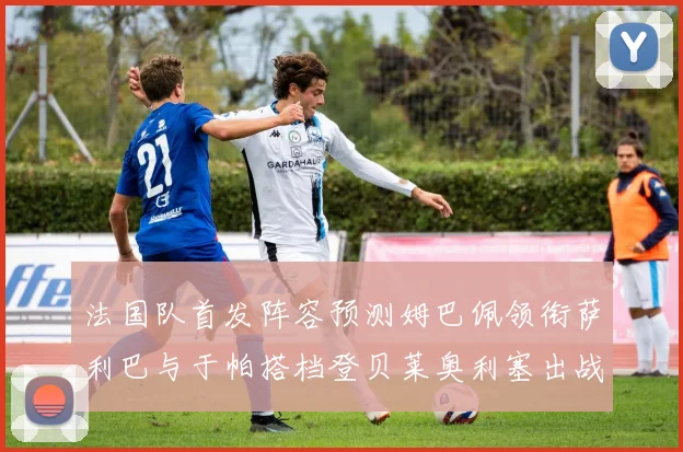 法国队首发阵容预测姆巴佩领衔萨利巴与于帕搭档登贝莱奥利塞出战