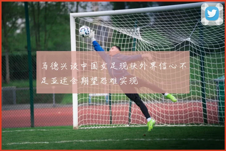 马德兴谈中国女足现状外界信心不足亚运会期望恐难实现