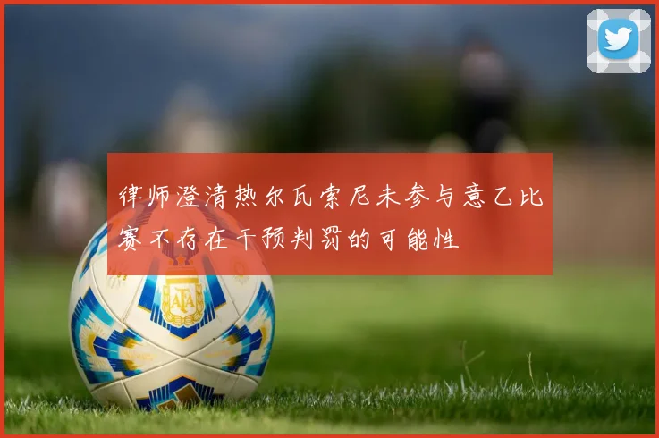 律师澄清热尔瓦索尼未参与意乙比赛不存在干预判罚的可能性