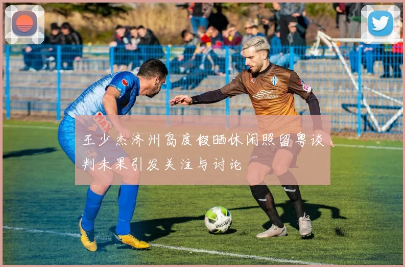 王少杰济州岛度假晒休闲照留粤谈判未果引发关注与讨论